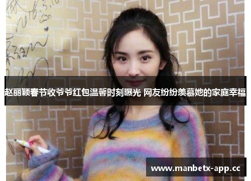 赵丽颖春节收爷爷红包温馨时刻曝光 网友纷纷羡慕她的家庭幸福